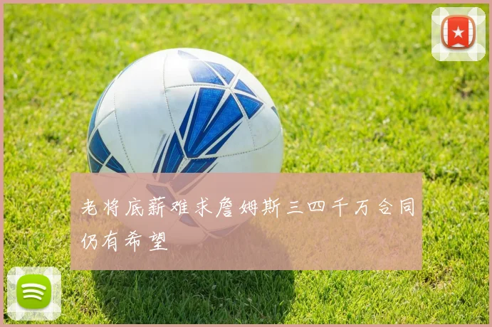 老将底薪难求詹姆斯三四千万合同仍有希望