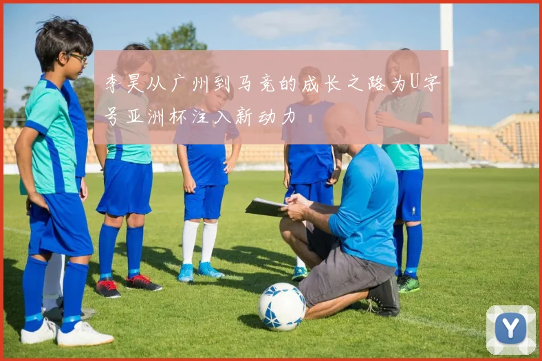 李昊从广州到马竞的成长之路为U字号亚洲杯注入新动力