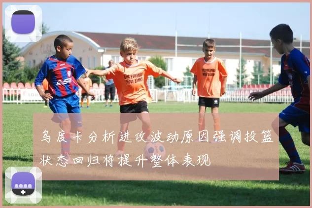 乌度卡分析进攻波动原因强调投篮状态回归将提升整体表现