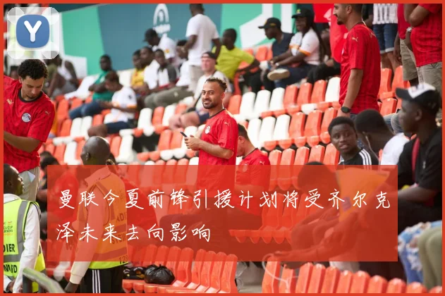 曼联今夏前锋引援计划将受齐尔克泽未来去向影响