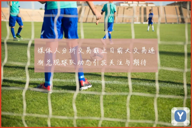 媒体人分析交易截止日前大交易逐渐兑现球队动态引发关注与期待