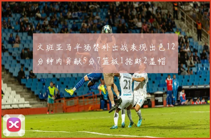 文班亚马半场替补出战表现出色12分钟内贡献5分7篮板1抢断2盖帽