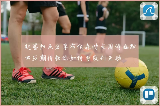 赵睿归来分享布伦森特点周琦幽默回应期待教你如何与裁判互动