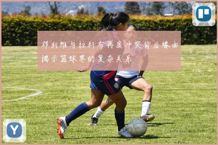 邓利维与拉科布再度冲突背后缘由揭示篮球界的复杂关系