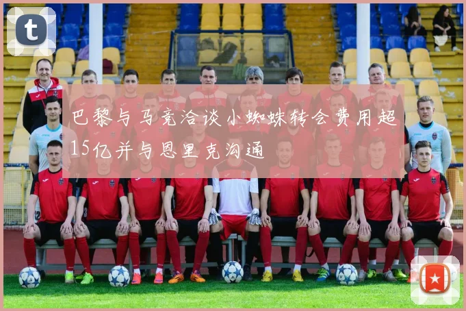 巴黎与马竞洽谈小蜘蛛转会费用超15亿并与恩里克沟通