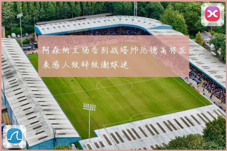 阿森纳主场告别战塔帅厄德高将发表感人致辞致谢球迷