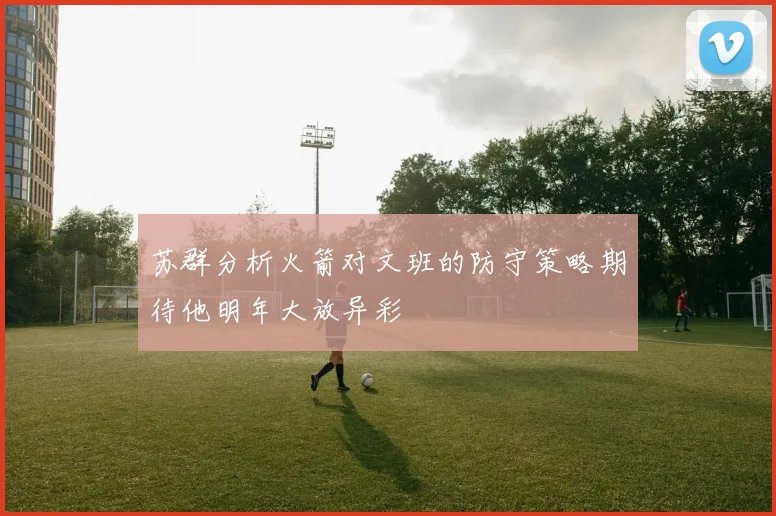苏群分析火箭对文班的防守策略期待他明年大放异彩