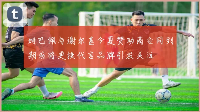 姆巴佩与谢尔基今夏赞助商合同到期或将更换代言品牌引发关注