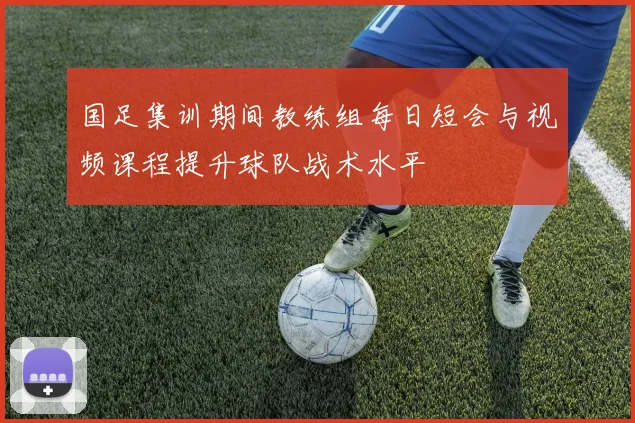 国足集训期间教练组每日短会与视频课程提升球队战术水平