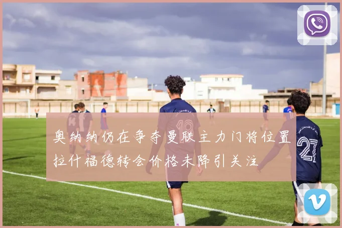 奥纳纳仍在争夺曼联主力门将位置拉什福德转会价格未降引关注