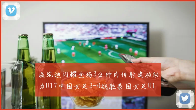 成宛迪闪耀全场3分钟内传射建功助力U17中国女足3-0战胜泰国女足U17