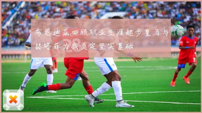 布恩迪亚回顾职业生涯起步皇马与赫塔菲为我奠定坚实基础