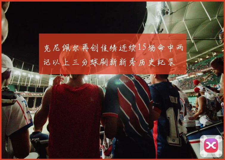 克尼佩尔再创佳绩连续15场命中两记以上三分球刷新新秀历史纪录