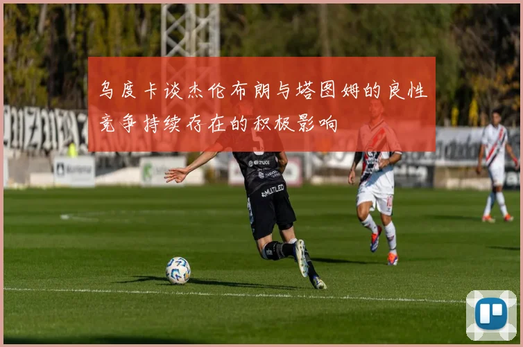乌度卡谈杰伦布朗与塔图姆的良性竞争持续存在的积极影响